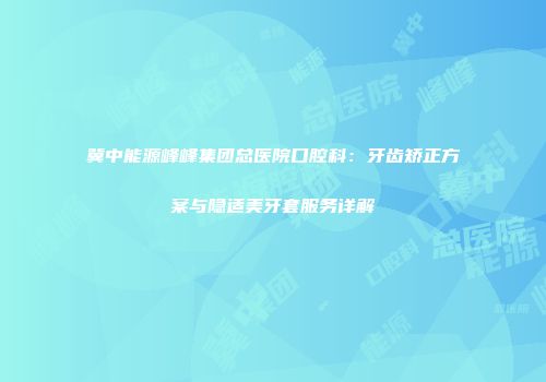 冀中能源峰峰集团总医院口腔科：牙齿矫正方案与隐适美牙套服务详解