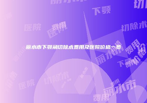 丽水市下颚角切除术费用及医院价格一览