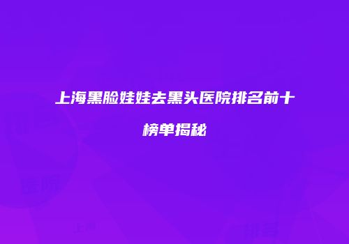 上海黑脸娃娃去黑头医院排名前十榜单揭秘