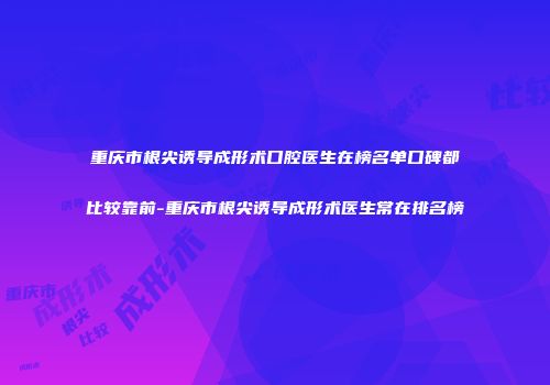 重庆市根尖诱导成形术口腔医生在榜名单口碑都比较靠前-重庆市根尖诱导成形术医生常在排名榜