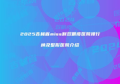 2025吉林省miss割双眼皮医院排行榜及整形医院介绍
