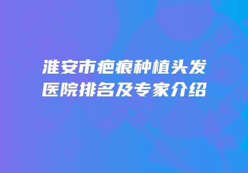 淮安市疤痕种植头发医院排名及专家介绍