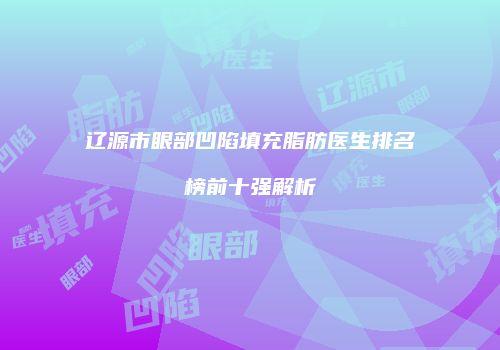 辽源市眼部凹陷填充脂肪医生排名榜前十强解析