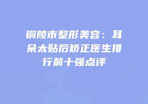 铜陵市整形美容：耳朵太贴后矫正医生排行前十强点评