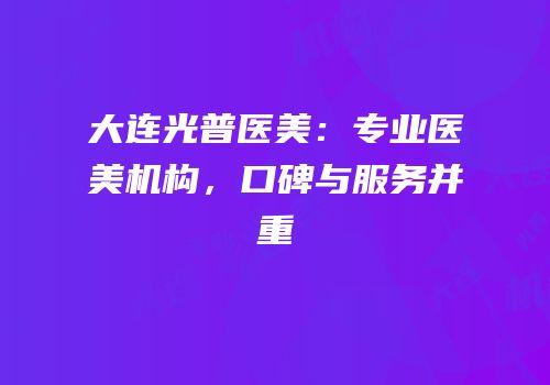 大连光普医美：专业医美机构，口碑与服务并重
