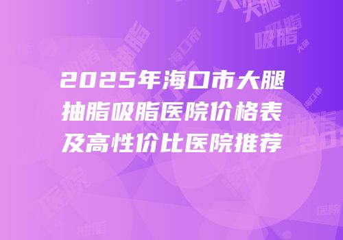 2025年海口市大腿抽脂吸脂医院价格表及高性价比医院推荐
