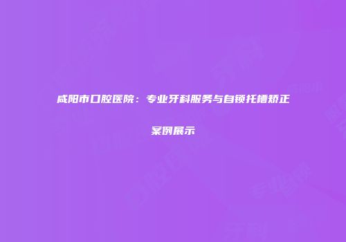 咸阳市口腔医院：专业牙科服务与自锁托槽矫正案例展示