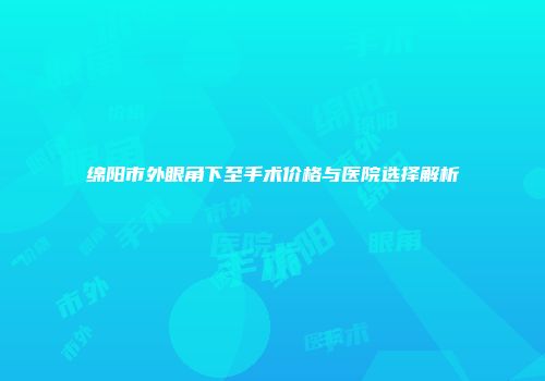 绵阳市外眼角下至手术价格与医院选择解析