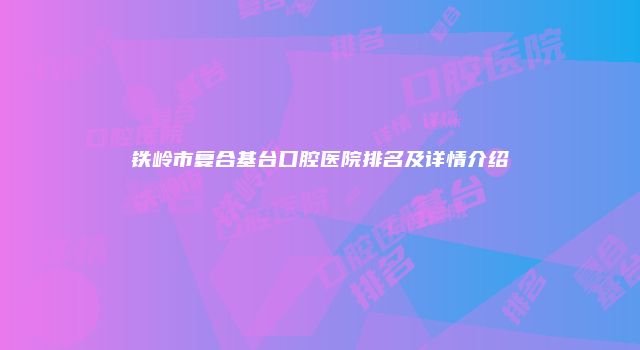 铁岭市复合基台口腔医院排名及详情介绍