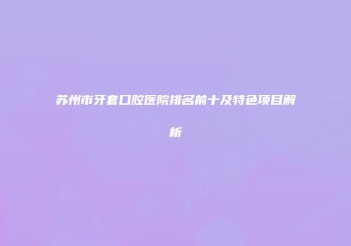苏州市牙套口腔医院排名前十及特色项目解析