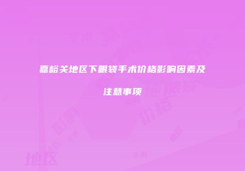 嘉峪关地区下眼袋手术价格影响因素及注意事项