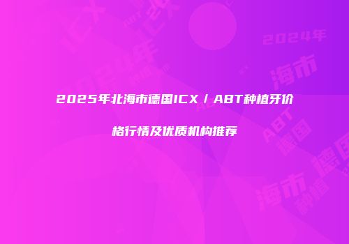 2025年北海市德国ICX／ABT种植牙价格行情及优质机构推荐