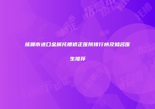 抚顺市进口金属托槽矫正医院排行榜及知名医生推荐