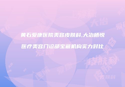 黄石爱康医院美容皮肤科,大冶栖悦医疗美容门诊部宝藏机构实力对比