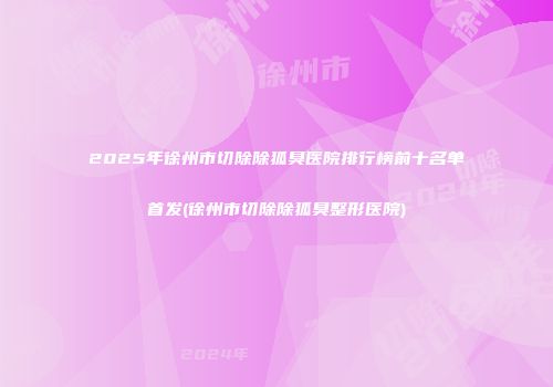 2025年徐州市切除除狐臭医院排行榜前十名单首发(徐州市切除除狐臭整形医院)