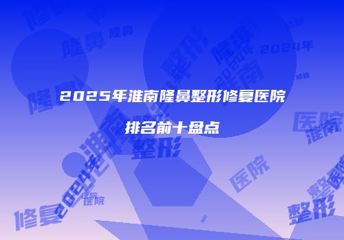 2025年淮南隆鼻整形修复医院排名前十盘点