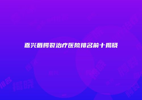 嘉兴唇腭裂治疗医院排名前十揭晓