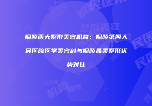 铜陵两大整形美容机构：铜陵第四人民医院医学美容科与铜陵晶美整形优势对比