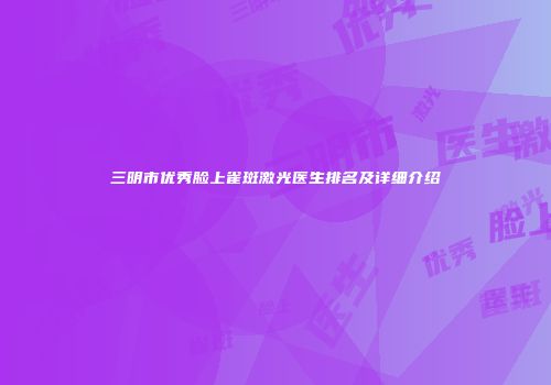 三明市优秀脸上雀斑激光医生排名及详细介绍