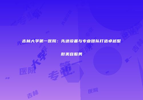 吉林大学第一医院：先进设备与专业团队打造卓越整形美容服务