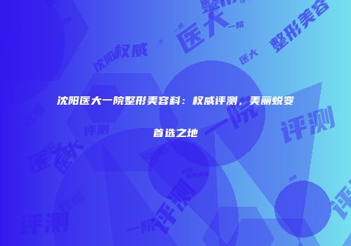 沈阳医大一院整形美容科：权威评测，美丽蜕变首选之地
