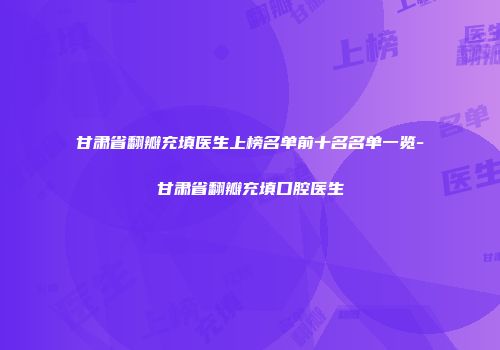 甘肃省翻瓣充填医生上榜名单前十名名单一览-甘肃省翻瓣充填口腔医生