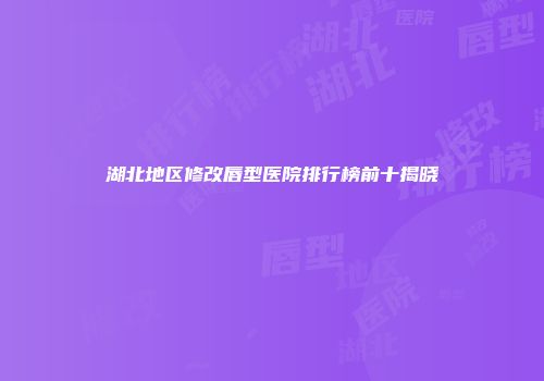 湖北地区修改唇型医院排行榜前十揭晓
