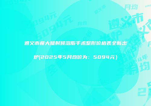 遵义市瘦大腿射频溶脂手术整形价格表全新出炉(2025年5月均价为：5094元）