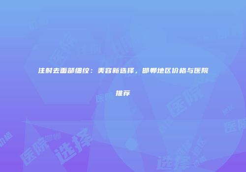 注射去面部细纹：美容新选择，邯郸地区价格与医院推荐