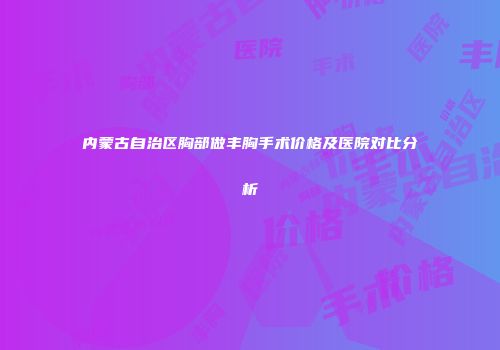 内蒙古自治区胸部做丰胸手术价格及医院对比分析