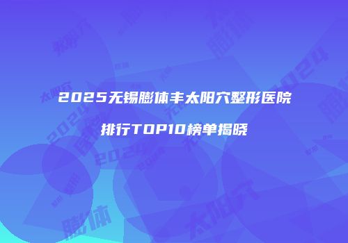 2025无锡膨体丰太阳穴整形医院排行TOP10榜单揭晓