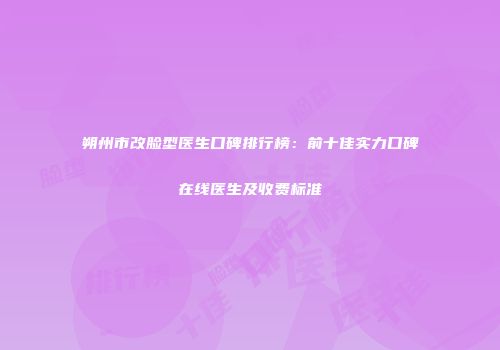 朔州市改脸型医生口碑排行榜：前十佳实力口碑在线医生及收费标准