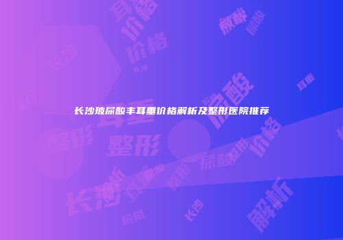 长沙玻尿酸丰耳垂价格解析及整形医院推荐