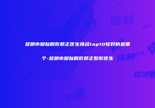 昆明市脚趾畸形矫正医生排名top10较好的是哪个-昆明市脚趾畸形矫正整形医生