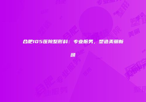 合肥105医院整形科：专业服务，塑造美丽新颜