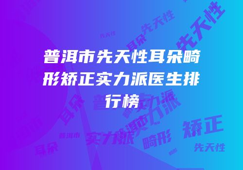 普洱市先天性耳朵畸形矫正实力派医生排行榜