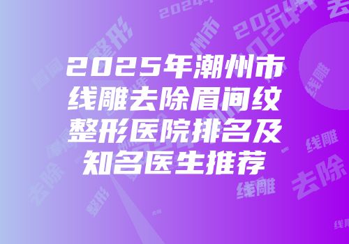 2025年潮州市线雕去除眉间纹整形医院排名及知名医生推荐