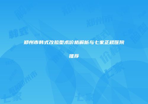 郑州市韩式改脸型术价格解析与七家正规医院推荐