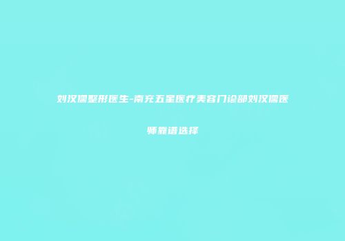 刘汉儒整形医生-南充五星医疗美容门诊部刘汉儒医师靠谱选择