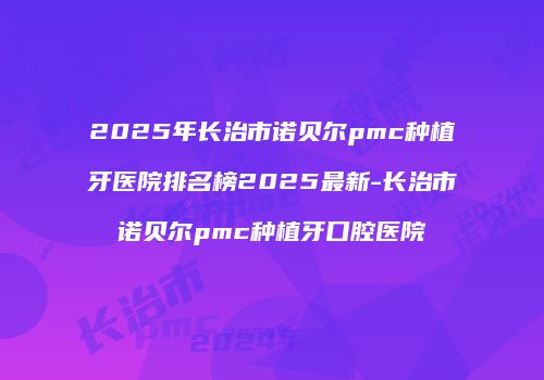 2025年长治市诺贝尔pmc种植牙医院排名榜2025最新-长治市诺贝尔pmc种植牙口腔医院
