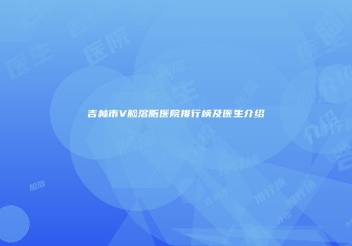 吉林市V脸溶脂医院排行榜及医生介绍