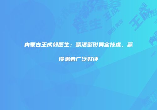 内蒙古王成毅医生：精湛整形美容技术，赢得患者广泛好评