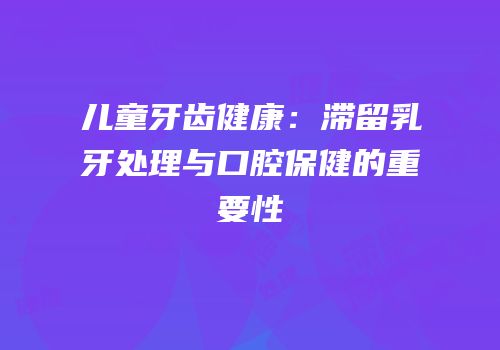 儿童牙齿健康：滞留乳牙处理与口腔保健的重要性