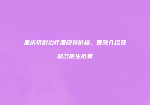 重庆切割治疗酒糟鼻价格、医院介绍及知名医生推荐