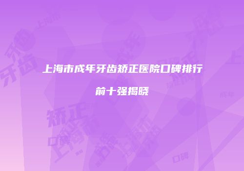 上海市成年牙齿矫正医院口碑排行前十强揭晓