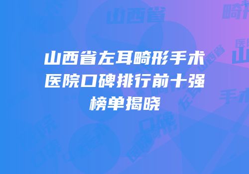 山西省左耳畸形手术医院口碑排行前十强榜单揭晓