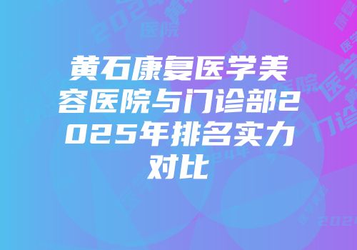 黄石康复医学美容医院与门诊部2025年排名实力对比
