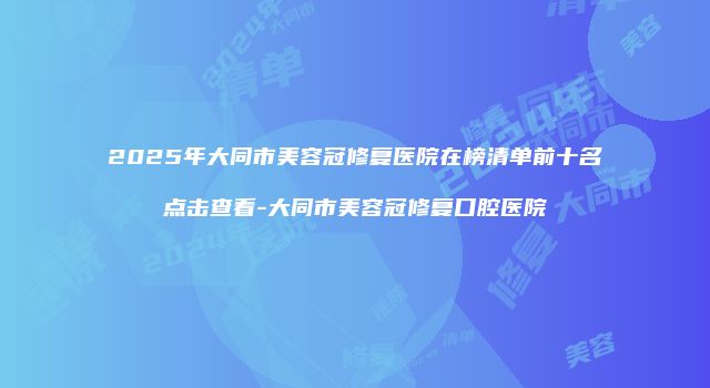 2025年大同市美容冠修复医院在榜清单前十名点击查看-大同市美容冠修复口腔医院