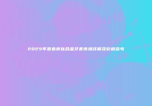 2025年宜春市钛合金牙套市场详解及价格参考