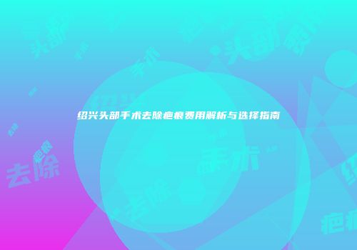 绍兴头部手术去除疤痕费用解析与选择指南